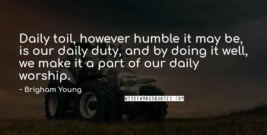 Brigham Young Quotes: Daily toil, however humble it may be, is our daily duty, and by doing it well, we make it a part of our daily worship.