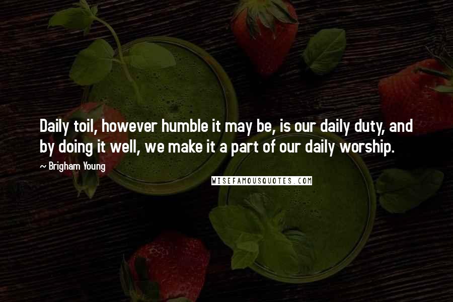 Brigham Young Quotes: Daily toil, however humble it may be, is our daily duty, and by doing it well, we make it a part of our daily worship.
