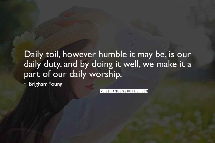 Brigham Young Quotes: Daily toil, however humble it may be, is our daily duty, and by doing it well, we make it a part of our daily worship.