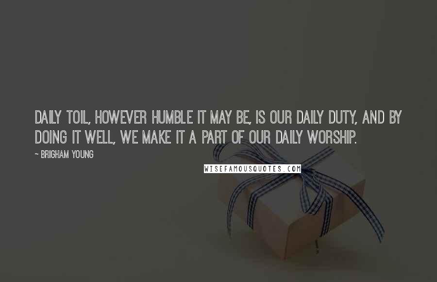 Brigham Young Quotes: Daily toil, however humble it may be, is our daily duty, and by doing it well, we make it a part of our daily worship.