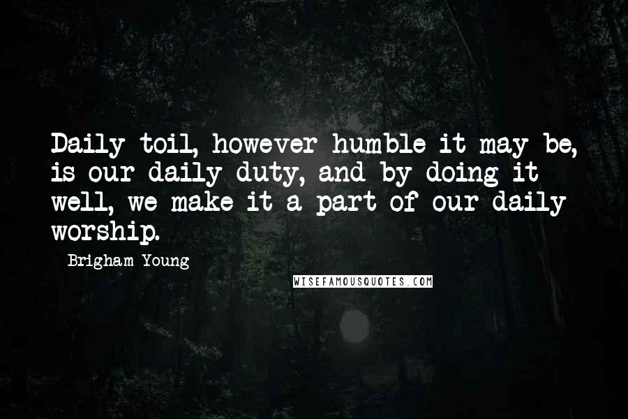 Brigham Young Quotes: Daily toil, however humble it may be, is our daily duty, and by doing it well, we make it a part of our daily worship.