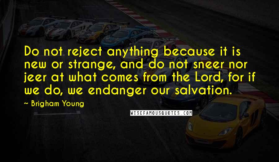 Brigham Young Quotes: Do not reject anything because it is new or strange, and do not sneer nor jeer at what comes from the Lord, for if we do, we endanger our salvation.