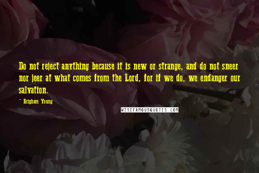 Brigham Young Quotes: Do not reject anything because it is new or strange, and do not sneer nor jeer at what comes from the Lord, for if we do, we endanger our salvation.