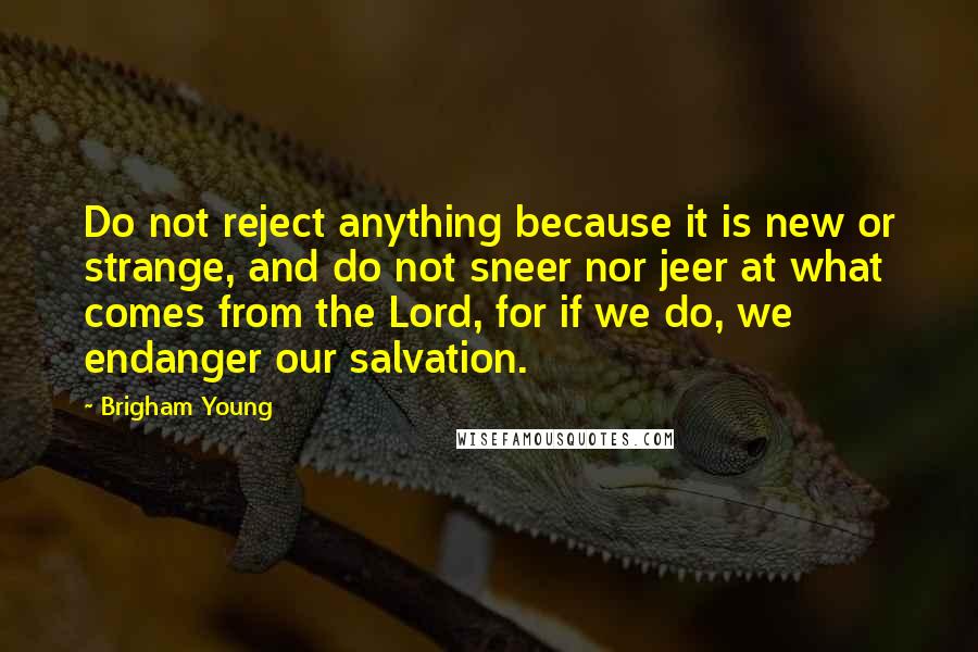 Brigham Young Quotes: Do not reject anything because it is new or strange, and do not sneer nor jeer at what comes from the Lord, for if we do, we endanger our salvation.