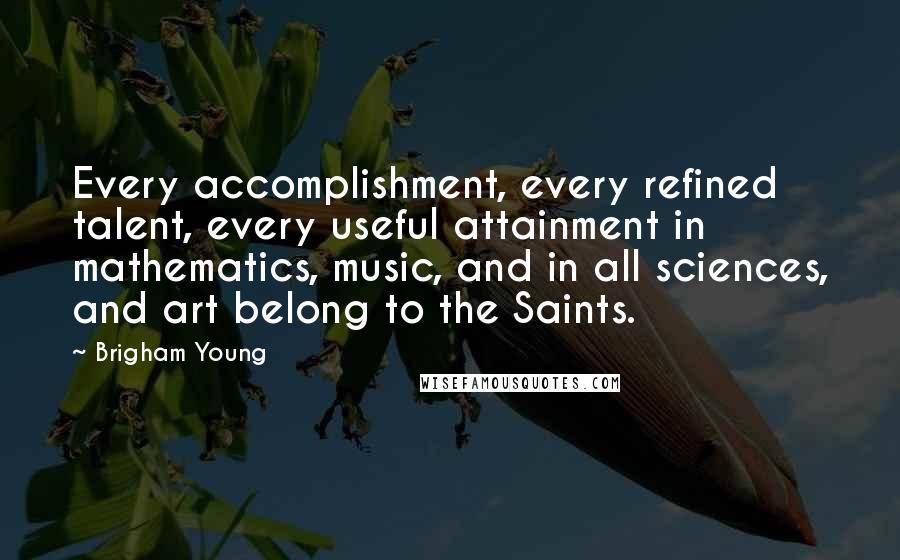 Brigham Young Quotes: Every accomplishment, every refined talent, every useful attainment in mathematics, music, and in all sciences, and art belong to the Saints.