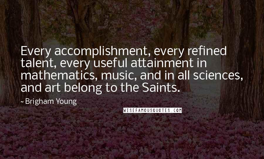 Brigham Young Quotes: Every accomplishment, every refined talent, every useful attainment in mathematics, music, and in all sciences, and art belong to the Saints.