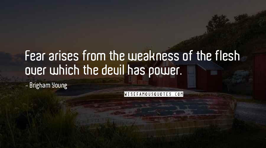 Brigham Young Quotes: Fear arises from the weakness of the flesh over which the devil has power.