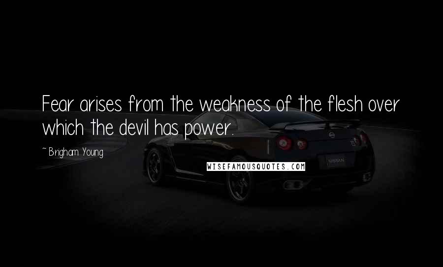 Brigham Young Quotes: Fear arises from the weakness of the flesh over which the devil has power.