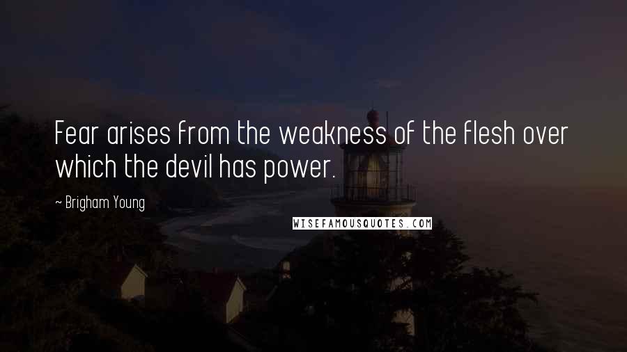 Brigham Young Quotes: Fear arises from the weakness of the flesh over which the devil has power.