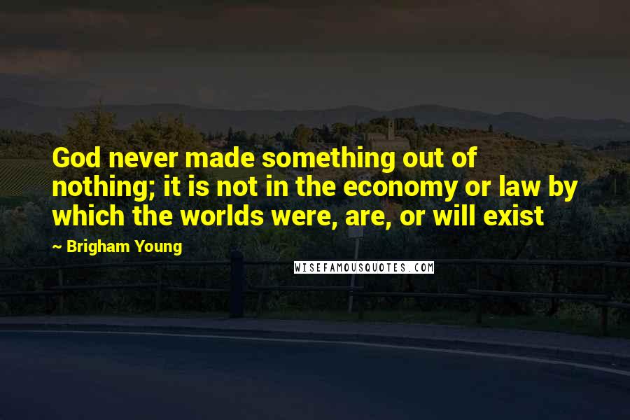 Brigham Young Quotes: God never made something out of nothing; it is not in the economy or law by which the worlds were, are, or will exist