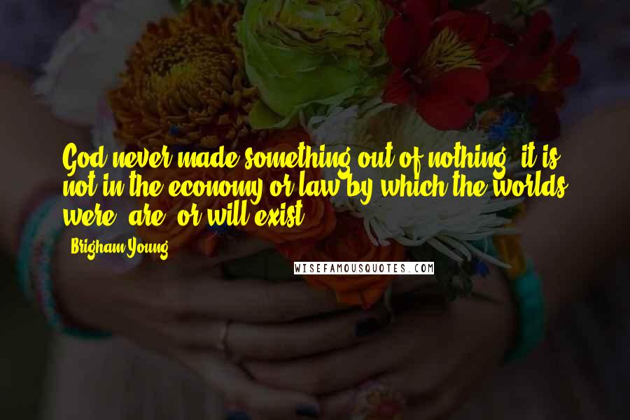 Brigham Young Quotes: God never made something out of nothing; it is not in the economy or law by which the worlds were, are, or will exist