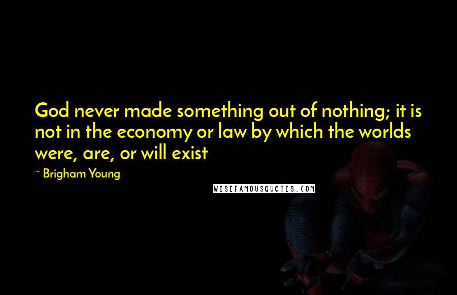 Brigham Young Quotes: God never made something out of nothing; it is not in the economy or law by which the worlds were, are, or will exist