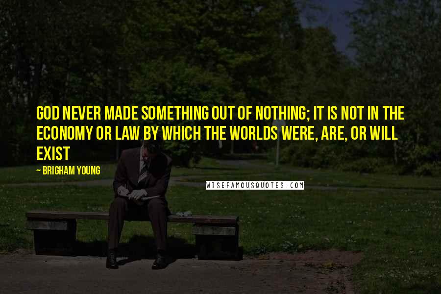 Brigham Young Quotes: God never made something out of nothing; it is not in the economy or law by which the worlds were, are, or will exist