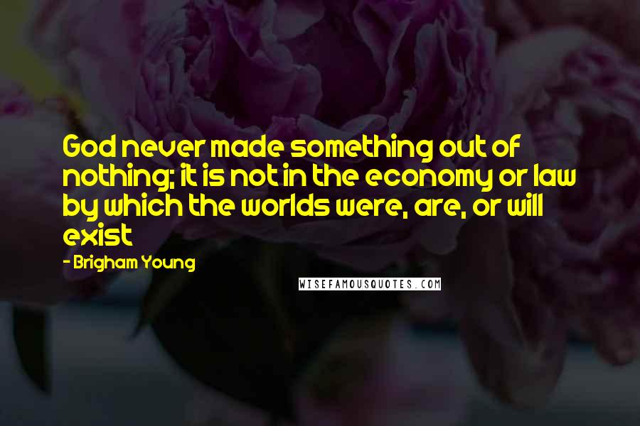 Brigham Young Quotes: God never made something out of nothing; it is not in the economy or law by which the worlds were, are, or will exist