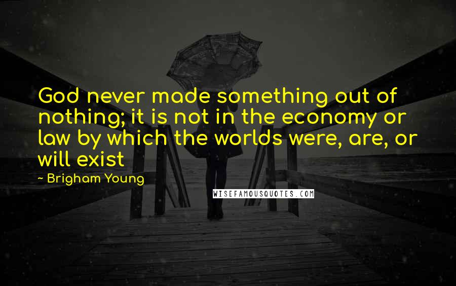 Brigham Young Quotes: God never made something out of nothing; it is not in the economy or law by which the worlds were, are, or will exist