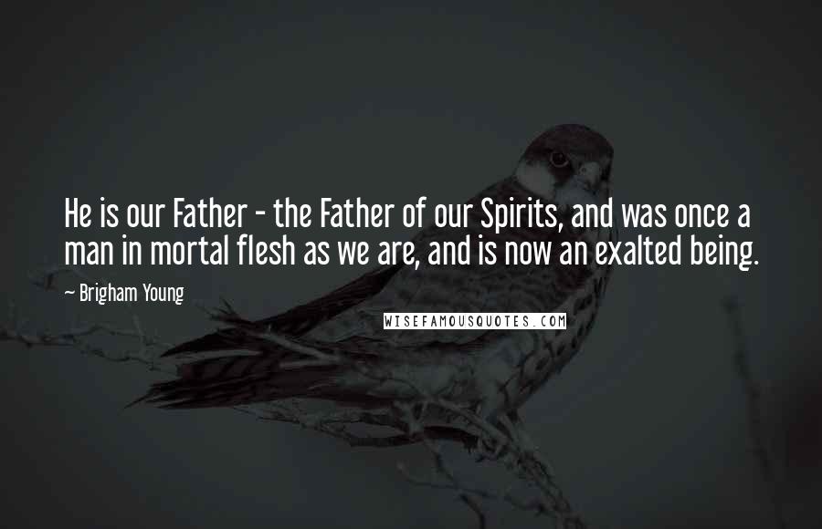 Brigham Young Quotes: He is our Father - the Father of our Spirits, and was once a man in mortal flesh as we are, and is now an exalted being.