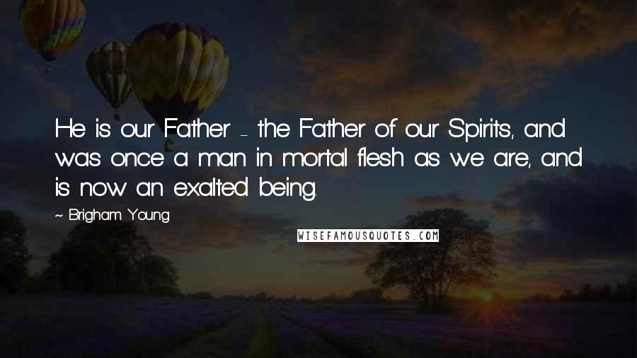 Brigham Young Quotes: He is our Father - the Father of our Spirits, and was once a man in mortal flesh as we are, and is now an exalted being.