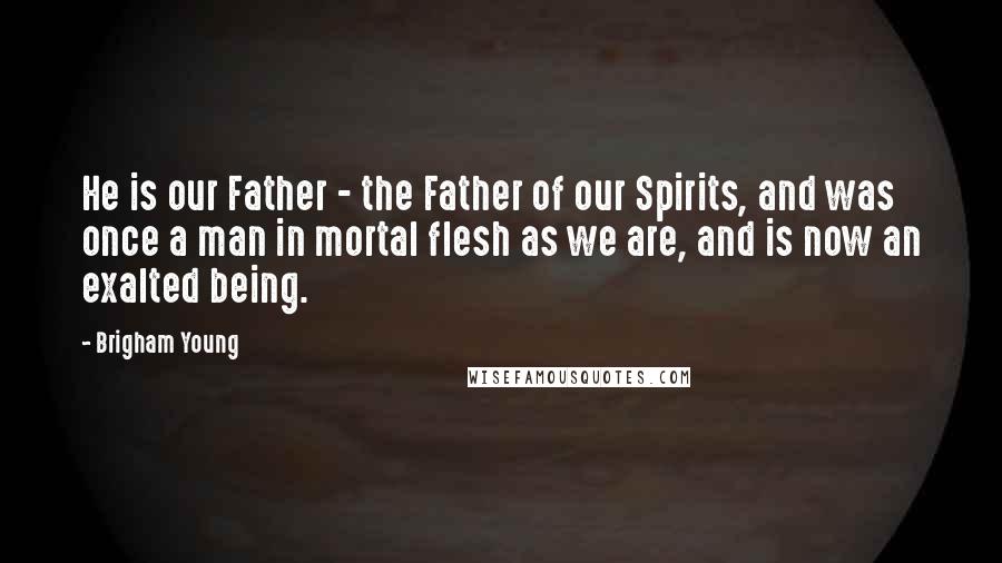 Brigham Young Quotes: He is our Father - the Father of our Spirits, and was once a man in mortal flesh as we are, and is now an exalted being.