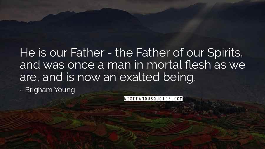 Brigham Young Quotes: He is our Father - the Father of our Spirits, and was once a man in mortal flesh as we are, and is now an exalted being.