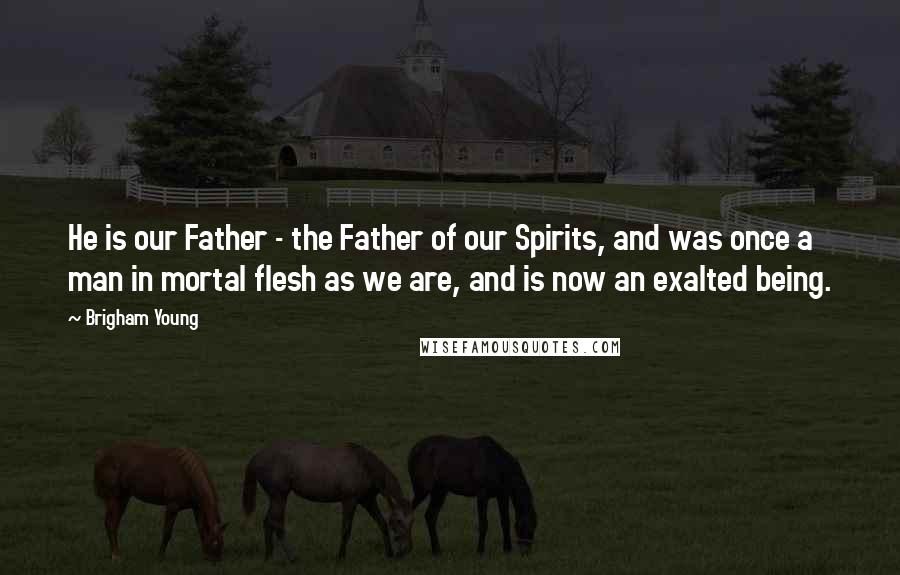 Brigham Young Quotes: He is our Father - the Father of our Spirits, and was once a man in mortal flesh as we are, and is now an exalted being.