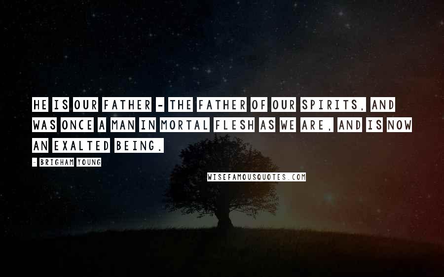 Brigham Young Quotes: He is our Father - the Father of our Spirits, and was once a man in mortal flesh as we are, and is now an exalted being.