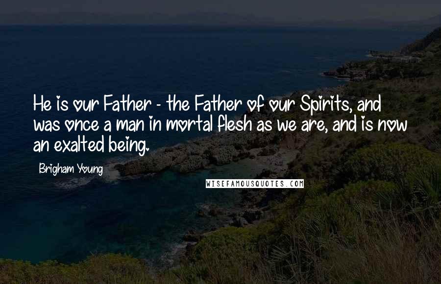 Brigham Young Quotes: He is our Father - the Father of our Spirits, and was once a man in mortal flesh as we are, and is now an exalted being.