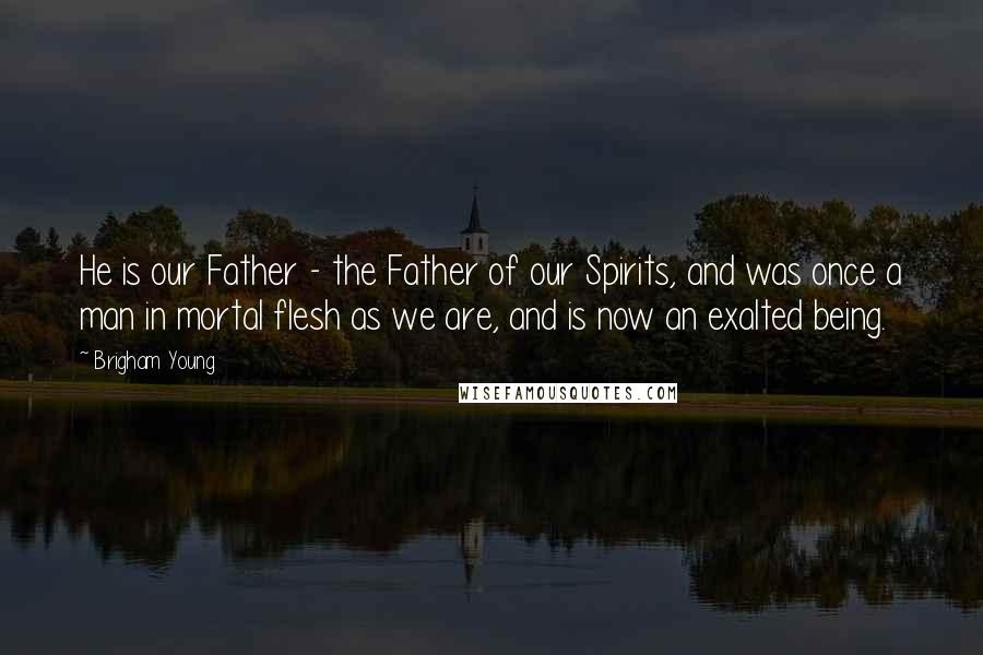 Brigham Young Quotes: He is our Father - the Father of our Spirits, and was once a man in mortal flesh as we are, and is now an exalted being.