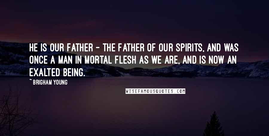 Brigham Young Quotes: He is our Father - the Father of our Spirits, and was once a man in mortal flesh as we are, and is now an exalted being.