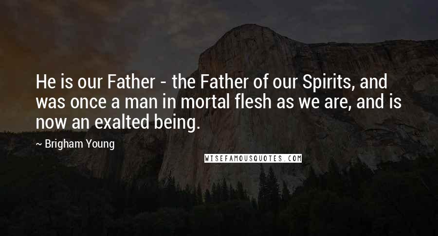 Brigham Young Quotes: He is our Father - the Father of our Spirits, and was once a man in mortal flesh as we are, and is now an exalted being.