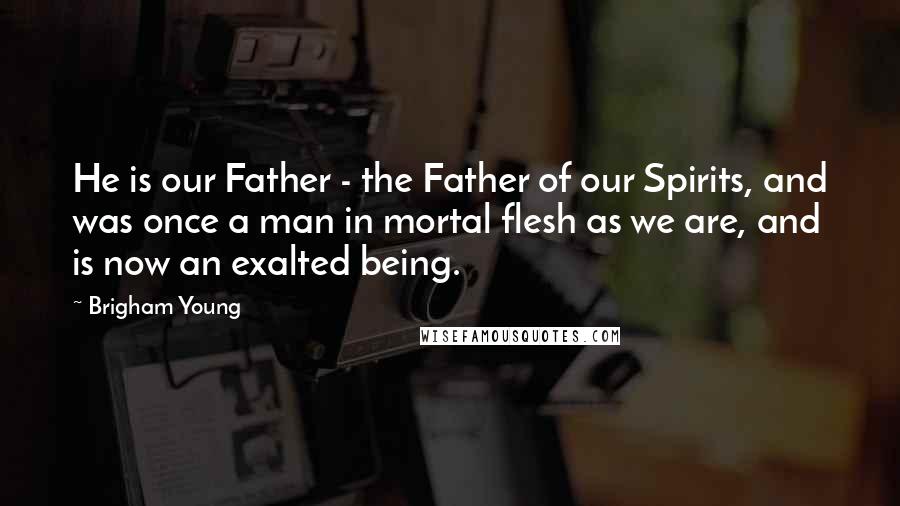 Brigham Young Quotes: He is our Father - the Father of our Spirits, and was once a man in mortal flesh as we are, and is now an exalted being.