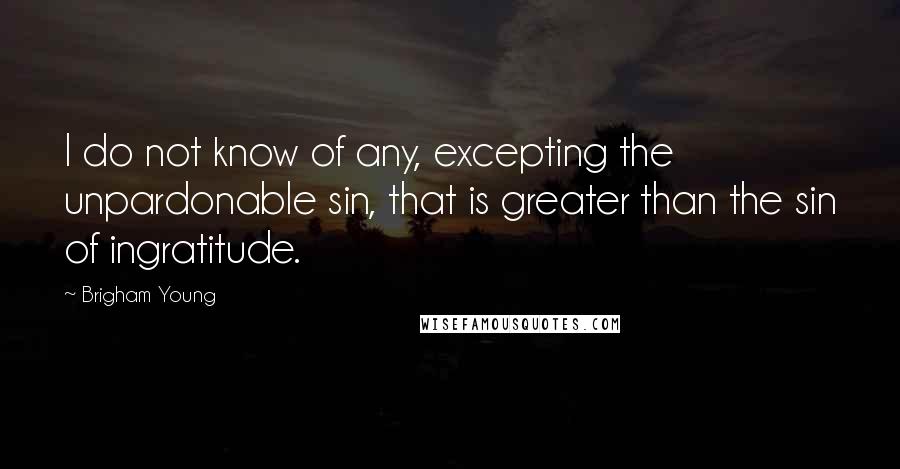 Brigham Young Quotes: I do not know of any, excepting the unpardonable sin, that is greater than the sin of ingratitude.