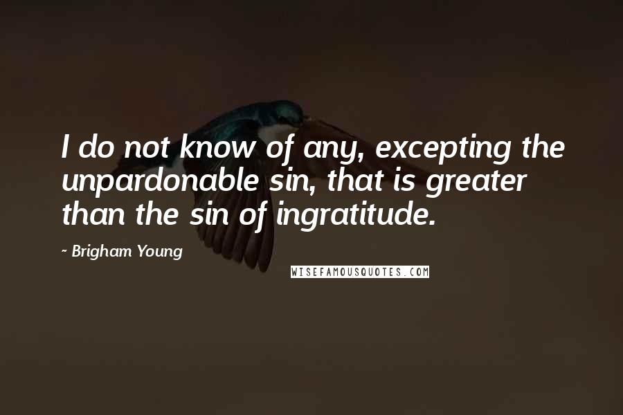 Brigham Young Quotes: I do not know of any, excepting the unpardonable sin, that is greater than the sin of ingratitude.