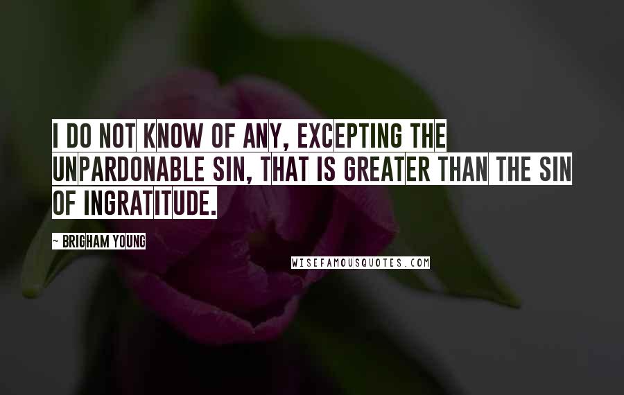 Brigham Young Quotes: I do not know of any, excepting the unpardonable sin, that is greater than the sin of ingratitude.