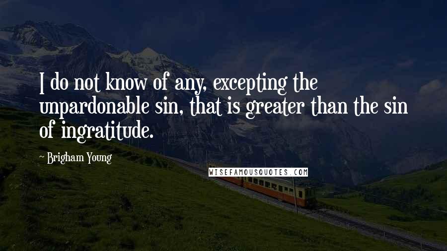 Brigham Young Quotes: I do not know of any, excepting the unpardonable sin, that is greater than the sin of ingratitude.