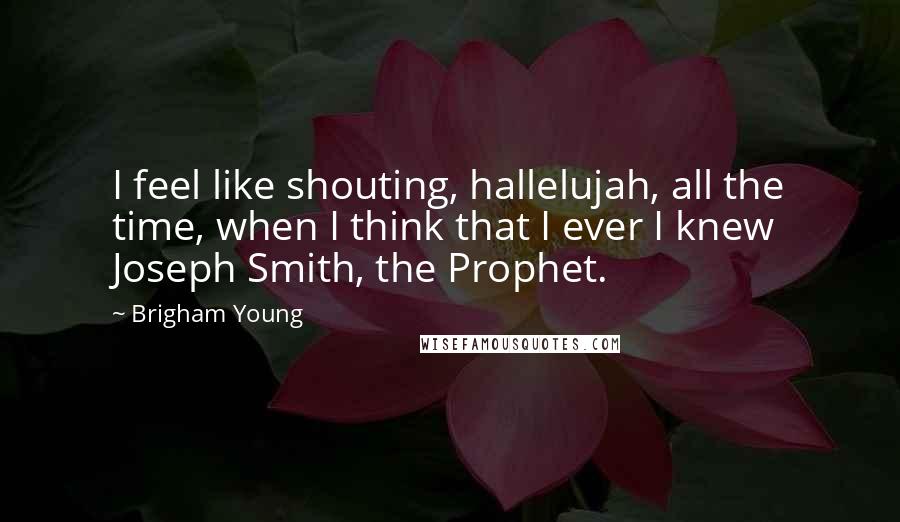 Brigham Young Quotes: I feel like shouting, hallelujah, all the time, when I think that I ever I knew Joseph Smith, the Prophet.