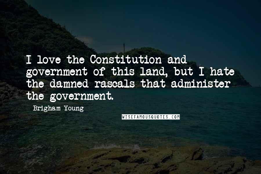 Brigham Young Quotes: I love the Constitution and government of this land, but I hate the damned rascals that administer the government.