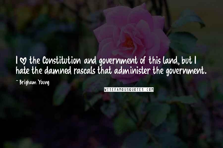 Brigham Young Quotes: I love the Constitution and government of this land, but I hate the damned rascals that administer the government.