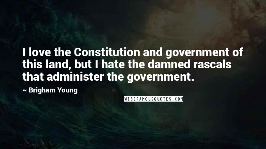 Brigham Young Quotes: I love the Constitution and government of this land, but I hate the damned rascals that administer the government.