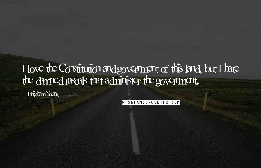 Brigham Young Quotes: I love the Constitution and government of this land, but I hate the damned rascals that administer the government.