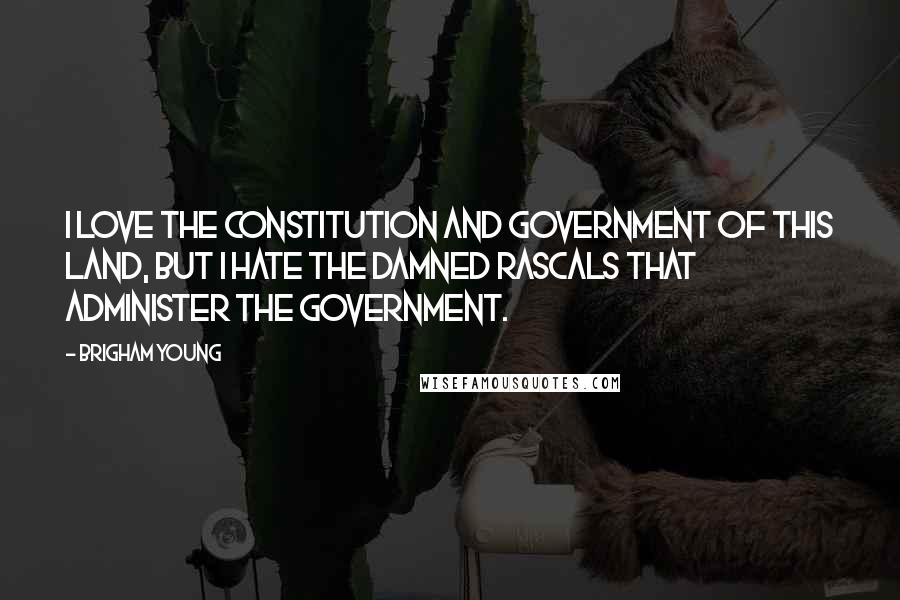 Brigham Young Quotes: I love the Constitution and government of this land, but I hate the damned rascals that administer the government.