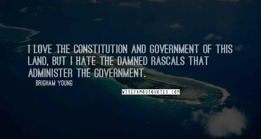 Brigham Young Quotes: I love the Constitution and government of this land, but I hate the damned rascals that administer the government.