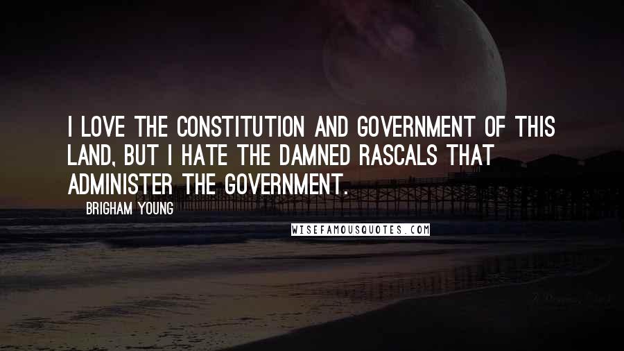 Brigham Young Quotes: I love the Constitution and government of this land, but I hate the damned rascals that administer the government.