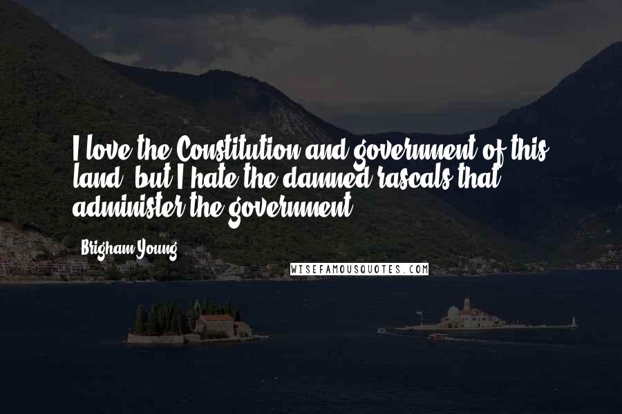 Brigham Young Quotes: I love the Constitution and government of this land, but I hate the damned rascals that administer the government.