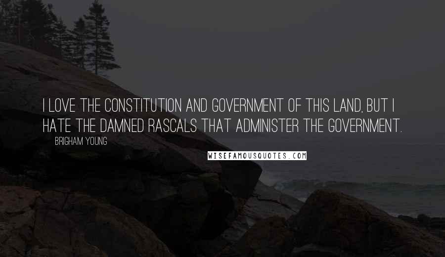 Brigham Young Quotes: I love the Constitution and government of this land, but I hate the damned rascals that administer the government.