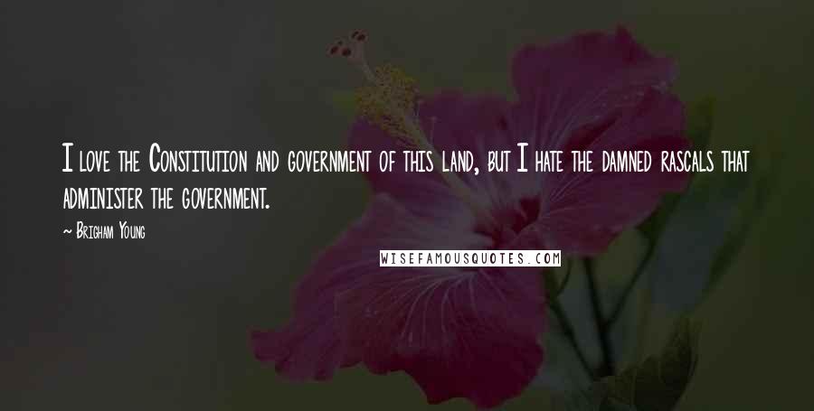 Brigham Young Quotes: I love the Constitution and government of this land, but I hate the damned rascals that administer the government.