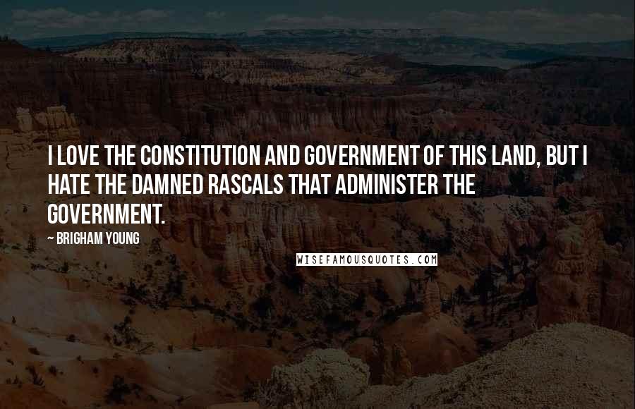 Brigham Young Quotes: I love the Constitution and government of this land, but I hate the damned rascals that administer the government.