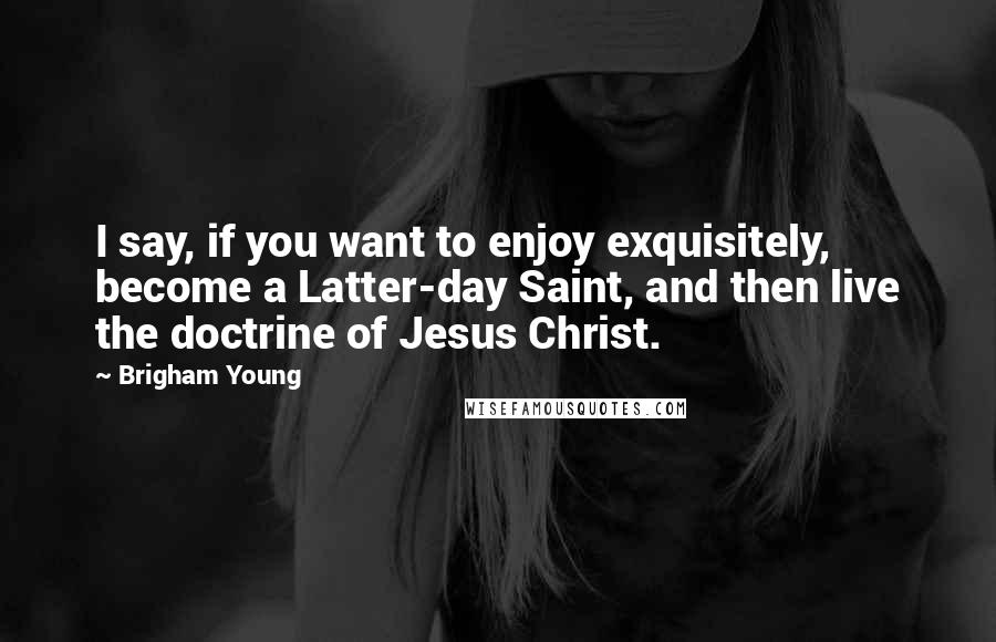 Brigham Young Quotes: I say, if you want to enjoy exquisitely, become a Latter-day Saint, and then live the doctrine of Jesus Christ.