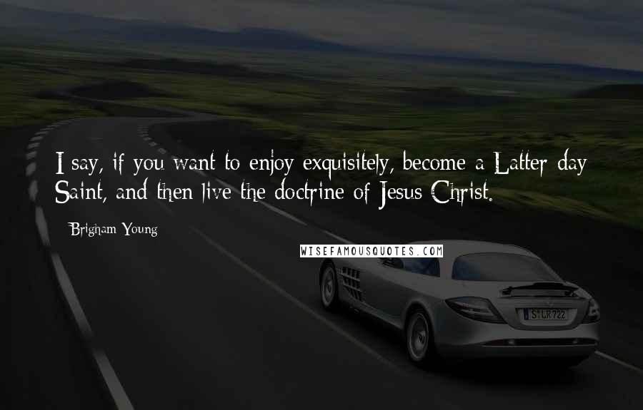 Brigham Young Quotes: I say, if you want to enjoy exquisitely, become a Latter-day Saint, and then live the doctrine of Jesus Christ.