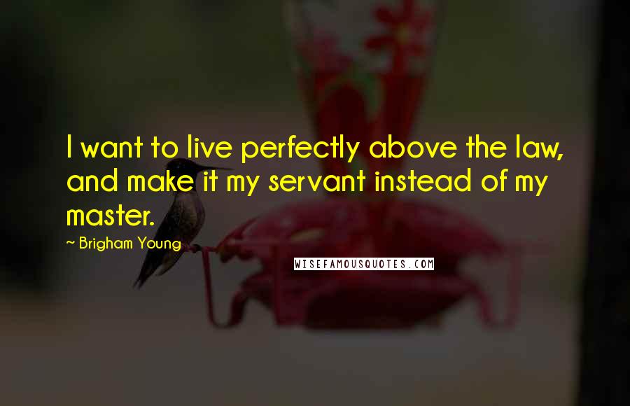 Brigham Young Quotes: I want to live perfectly above the law, and make it my servant instead of my master.