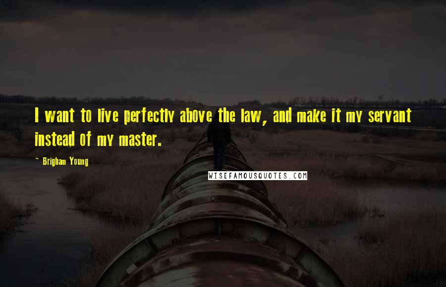 Brigham Young Quotes: I want to live perfectly above the law, and make it my servant instead of my master.